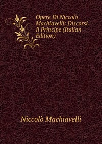 Machiavelli Niccolo - «Opere Di Niccolo Machiavelli: Discorsi. Il Principe (Italian Edition)»