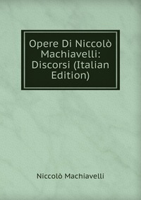Machiavelli Niccolo - «Opere Di Niccolo Machiavelli: Discorsi (Italian Edition)»