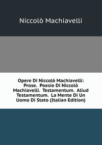 Opere Di Niccolo Machiavelli: Prose. Poesie Di Niccolo Machiavelli. Testamentum. Aliud Testamentum. La Mente Di Un Uomo Di Stato (Italian Edition)