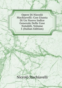 Machiavelli Niccolo - «Opere Di Niccolo Machiavelli: Con Giunta Di Un Nuovo Indice Generale Delle Cose Notabili, Volume 5 (Italian Edition)»