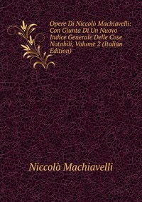 Opere Di Niccolo Machiavelli: Con Giunta Di Un Nuovo Indice Generale Delle Cose Notabili, Volume 2 (Italian Edition)