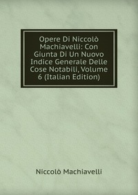 Machiavelli Niccolo - «Opere Di Niccolo Machiavelli: Con Giunta Di Un Nuovo Indice Generale Delle Cose Notabili, Volume 6 (Italian Edition)»