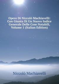 Machiavelli Niccolo - «Opere Di Niccolo Machiavelli: Con Giunta Di Un Nuovo Indice Generale Delle Cose Notabili, Volume 1 (Italian Edition)»