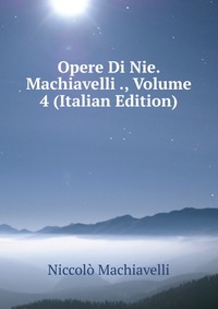 Opere Di Nie. Machiavelli ., Volume 4 (Italian Edition)