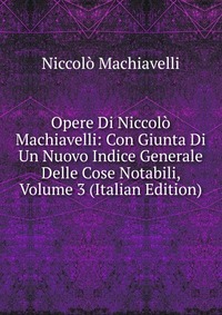 Machiavelli Niccolo - «Opere Di Niccolo Machiavelli: Con Giunta Di Un Nuovo Indice Generale Delle Cose Notabili, Volume 3 (Italian Edition)»