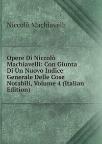 Opere Di Niccolo Machiavelli: Con Giunta Di Un Nuovo Indice Generale Delle Cose Notabili, Volume 4 (Italian Edition)