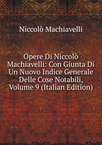 Opere Di Niccolo Machiavelli: Con Giunta Di Un Nuovo Indice Generale Delle Cose Notabili, Volume 9 (Italian Edition)