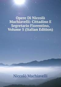 Opere Di Niccolo Machiavelli: Cittadino E Segretario Fiorentino, Volume 5 (Italian Edition)