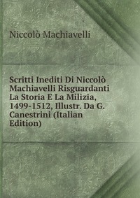 Machiavelli Niccolo - «Scritti Inediti Di Niccolo Machiavelli Risguardanti La Storia E La Milizia, 1499-1512, Illustr. Da G. Canestrini (Italian Edition)»