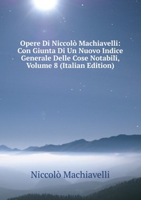 Machiavelli Niccolo - «Opere Di Niccolo Machiavelli: Con Giunta Di Un Nuovo Indice Generale Delle Cose Notabili, Volume 8 (Italian Edition)»