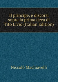 Il principe, e discorsi sopra la prima deca di Tito Livio (Italian Edition)