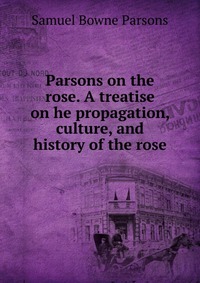 Parsons on the rose. A treatise on he propagation, culture, and history of the rose