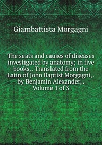 Giambattista Morgagni - «The seats and causes of diseases investigated by anatomy; in five books, . Translated from the Latin of John Baptist Morgagni, . by Benjamin Alexander, . Volume 1 of 3»