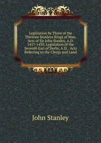 Legislation by Three of the Thirteen Stanleys Kings of Man. Acts of Sir John Stanley, A.D. 1417-1430. Legislation of the Seventh Earl of Derby, A.D. . Acts Referring to the Clergy and Land