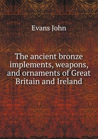 Evans John - «The ancient bronze implements, weapons, and ornaments of Great Britain and Ireland»