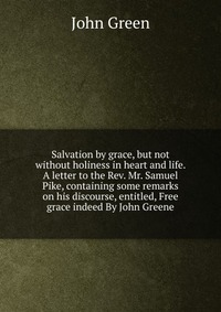 John Green - «Salvation by grace, but not without holiness in heart and life. A letter to the Rev. Mr. Samuel Pike, containing some remarks on his discourse, entitled, Free grace indeed By John Greene»