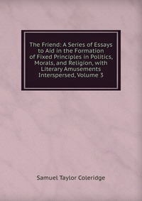 The Friend: A Series of Essays to Aid in the Formation of Fixed Principles in Politics, Morals, and Religion, with Literary Amusements Interspersed, Volume 3