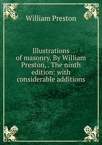 William Preston - «Illustrations of masonry. By William Preston, . The ninth edition: with considerable additions»