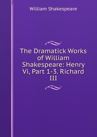Уильям Шекспир - «The Dramatick Works of William Shakespeare: Henry Vi, Part 1-3. Richard III»