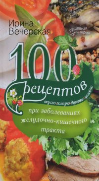 Ирина Вечерская - «100 рецептов при заболеваниях желудочно-кишечного тракта. Вкусно, полезно, душевно, целебно»