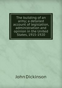John Dickinson - «The building of an army; a detailed account of legislation, administration and opinion in the United States, 1915-1920»