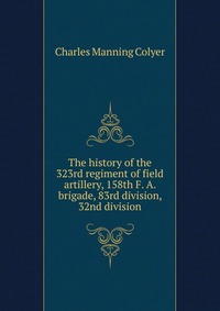 Charles Manning Colyer - «The history of the 323rd regiment of field artillery, 158th F. A. brigade, 83rd division, 32nd division»