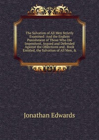 Jonathan Edwards - «The Salvation of All Men Strictly Examined: And the Endless Punishment of Those Who Die Impenitent, Argued and Defended Against the Objections and . Book Entitled, the Salvation of All Men, &»