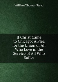W. T. Stead - «If Christ Came to Chicago: A Plea for the Union of All Who Love in the Service of All Who Suffer»