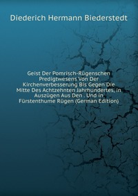 Diederich Hermann Biederstedt - «Geist Der Pomrisch-Rugenschen Predigtwesens Von Der Kirchenverbesserung Bis Gegen Die Mitte Des Achtzehnten Jahrhundertes, in Auszugen Aus Den . Und in Furstenthume Rugen (German Edition)»