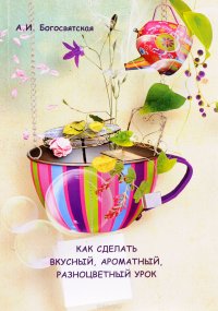 А. И. Богосвятская - «Как сделать вкусный, ароматный, разноцветный урок. Методическое пособие»