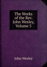 John Wesley - «The Works of the Rev. John Wesley, Volume 5»