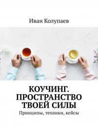 Книга Иван Колупаев Коучинг. Пространство твоей силы. Принципы, техники, кейсы