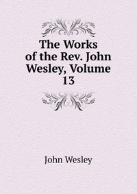 John Wesley - «The Works of the Rev. John Wesley, Volume 13»