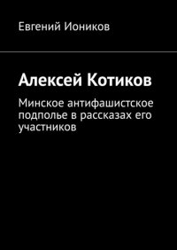Книга Евгений Иоников Алексей Котиков. Минское антифашистское подполье в рассказах его участников