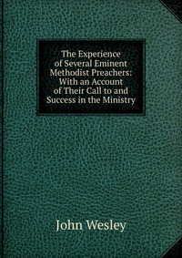 John Wesley - «The Experience of Several Eminent Methodist Preachers: With an Account of Their Call to and Success in the Ministry»
