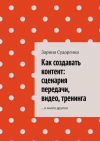 Книга Зарина Судоргина Как создавать контент: сценария передачи, видео, тренинга. …и много другого