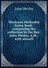 John Wesley - «Wesleyan Methodist hymn book: comprising the collection by the Rev. John Wesley, A.M., with miscell»