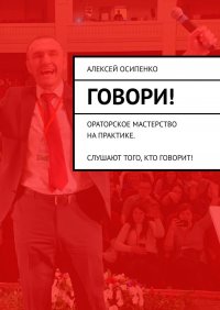 Книга Алексей Осипенко Говори! Ораторское мастерство на практике. Слушают того, кто говорит!