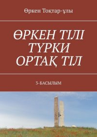 Книга Өркен Тоқтар-ұлы ӨРКЕН ТІЛІ ТҮРКИ ОРТАҚ ТІЛ. 3-БАСЫЛЫМ