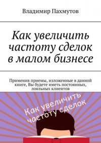 Книга Владимир Пахмутов Как увеличить частоту сделок в малом бизнесе. Применив приемы, изложенные в данной книге, Вы будете иметь постоянных, лояльных клиентов