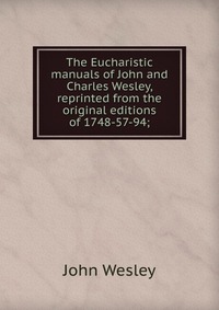 John Wesley - «The Eucharistic manuals of John and Charles Wesley, reprinted from the original editions of 1748-57-94;»