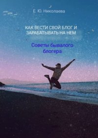 Книга Екатерина Николаева Как вести свой блог и зарабатывать на нем. Советы бывалого блогера
