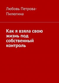 Книга Любовь Петрова-Пилюгина Как я взяла свою жизнь под собственный контроль
