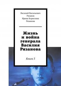 Книга Василий Васильевич Рязанов Жизнь и война генерала Василия Рязанова. Книга 3