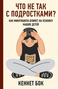 Книга Кеннет Бок Что не так с подростками? Как микробиота влияет на психику наших детей