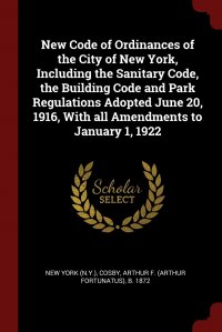 New York, Arthur F. b. 1872 Cosby - «New Code of Ordinances of the City of New York, Including the Sanitary Code, the Building Code and Park Regulations Adopted June 20, 1916, With all Amendments to January 1, 1922»