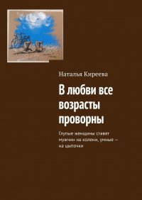 Книга Наталья Киреева В любви все возрасты проворны. Глупые женщины ставят мужчин на колени, умные – на цыпочки