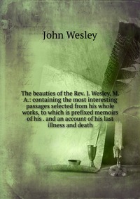John Wesley - «The beauties of the Rev. J. Wesley, M. A.: containing the most interesting passages selected from his whole works, to which is prefixed memoirs of his . and an account of his last illness and»
