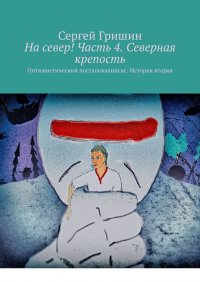 Книга Сергей Гришин На север! Часть 4. Северная крепость. Оптимистический постапокалипсис. История вторая