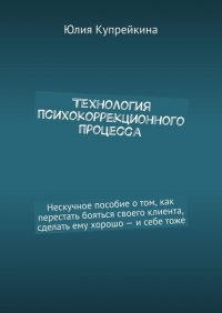 Книга Юлия Купрейкина Технология психокоррекционного процесса. Нескучное пособие о том, как перестать бояться своего клиента, сделать ему хорошо – и себе тоже